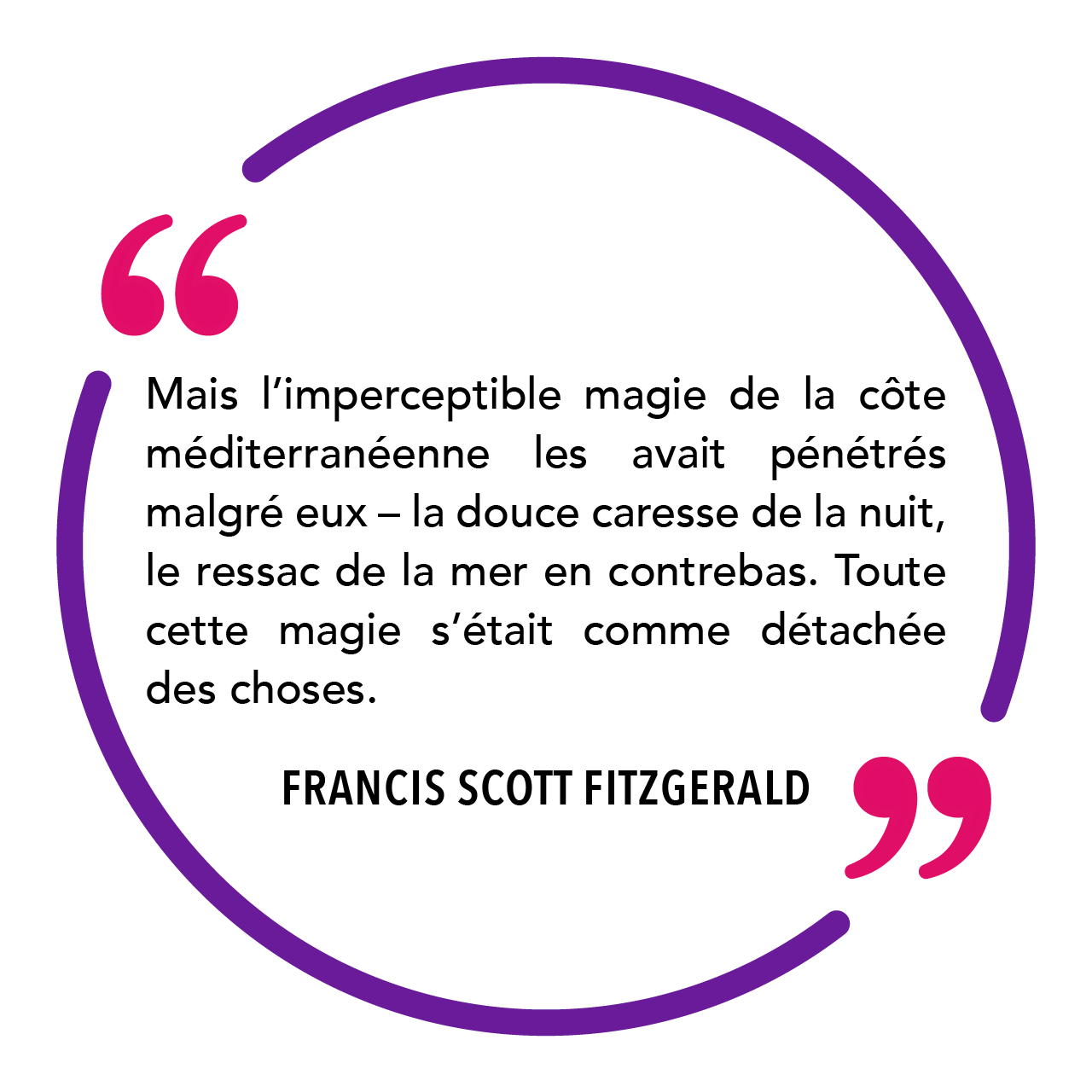 « Mais l’imperceptible magie de la côte méditerranéenne les avait pénétrés malgré eux – la douce caresse de la nuit, le ressac de la mer en contrebas. Toute cette magie s’était comme détachée des choses. » Francis Scott Fitzgerald