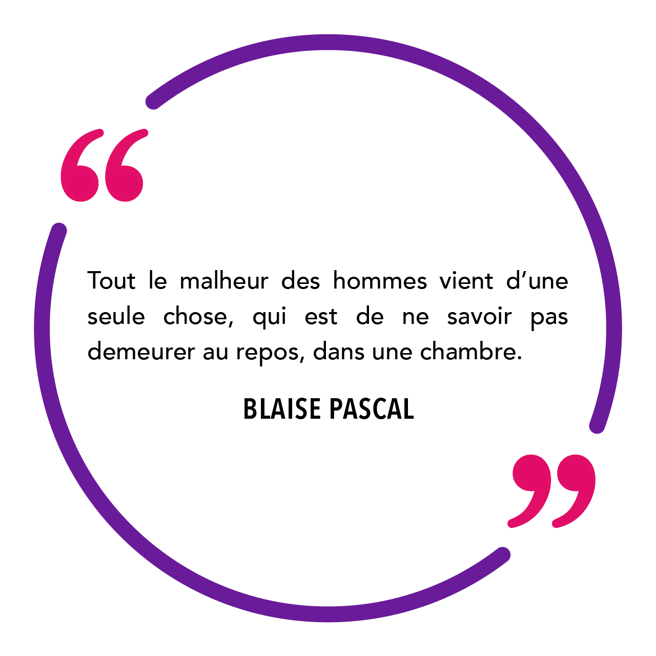 "Tout le malheur des hommes vient d'une seule chose, qui est de ne savoir pas demeurer au repos, dans une chambre." Blaise Pascal