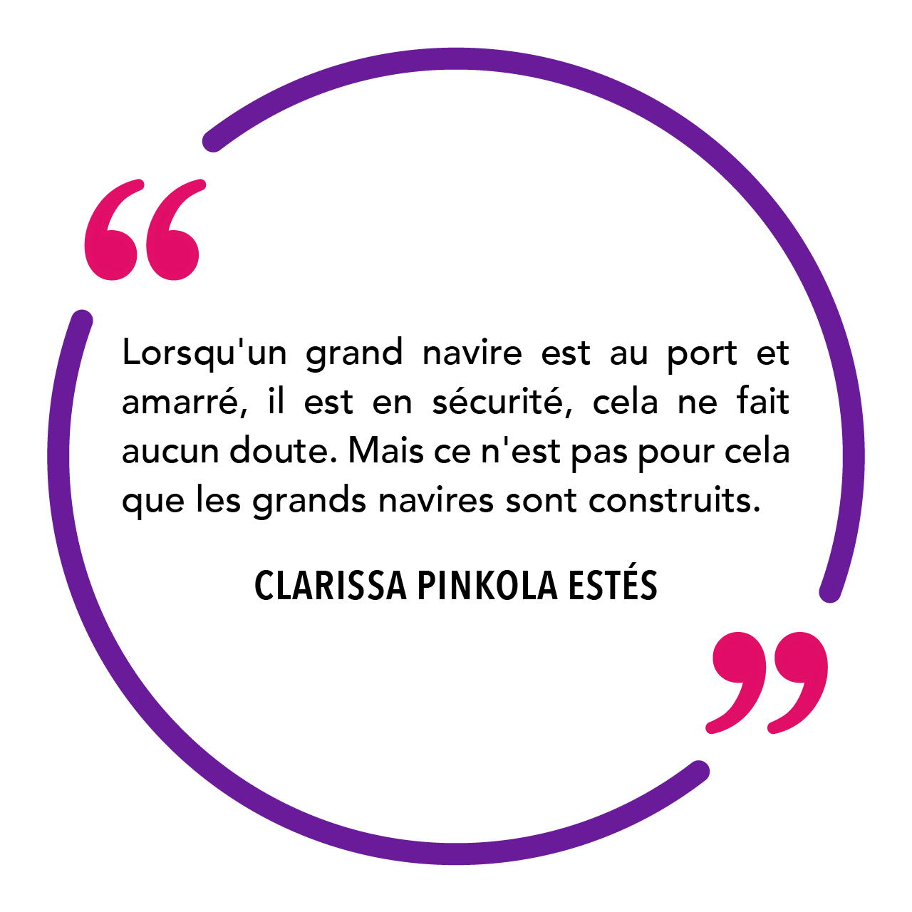 "Lorsqu'un grand navire est au port et amarré, il est en sécurité, cela ne fait aucun doute. Mais ce n'est pas pour cela que les grands navires sont construits." Clarissa Pinkola Estés