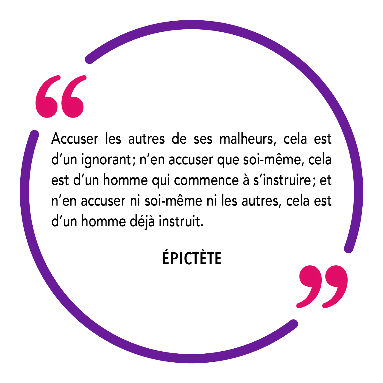 "Accuser les autres de ses malheurs, cela est d’un ignorant ; n’en accuser que soi-même, cela est d’un homme qui commence à s’instruire ; et n’en accuser ni soi-même ni les autres, cela est d’un homme déjà instruit." Épictète