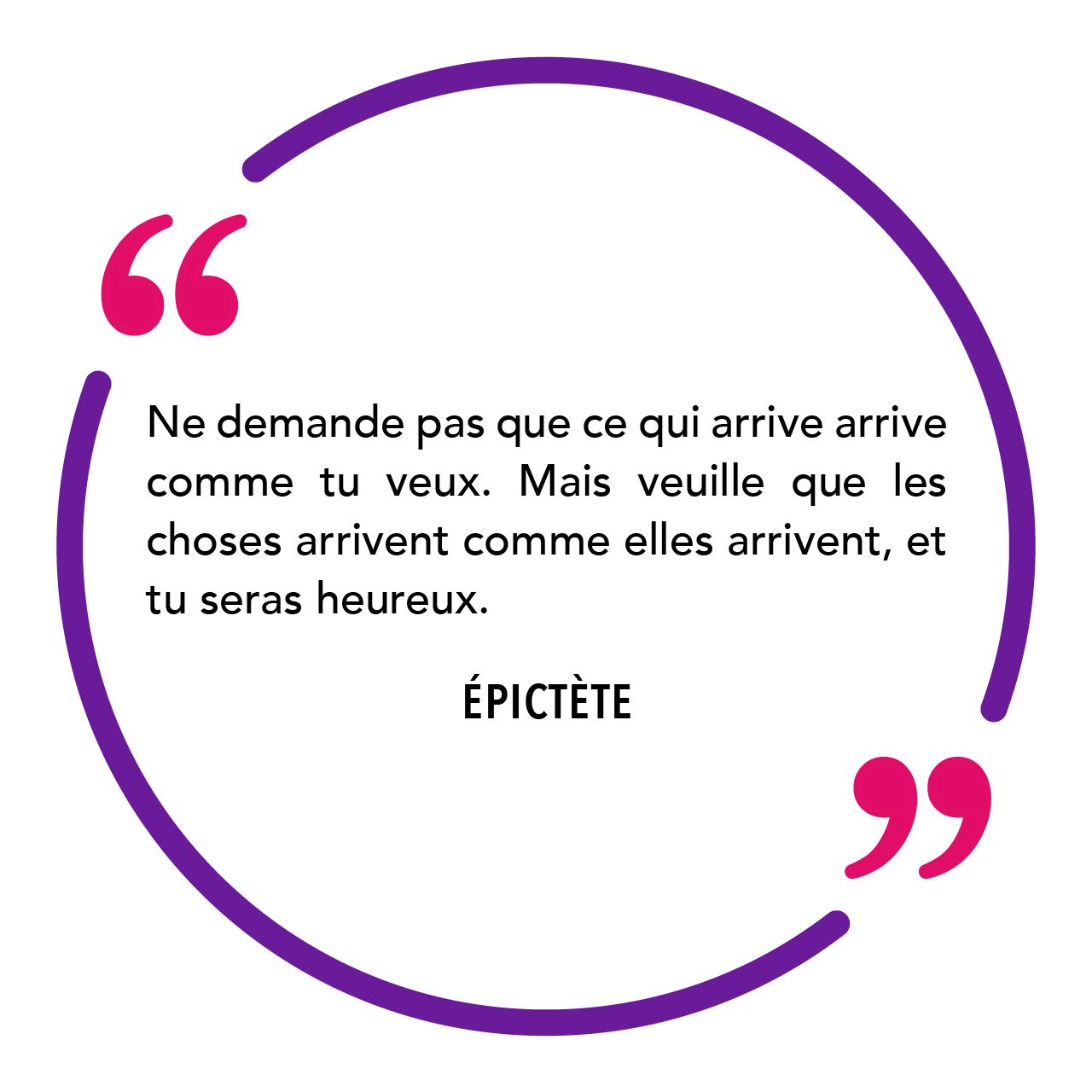 "Ne demande pas que ce qui arrive arrive comme tu veux. Mais veuille que les choses arrivent comme elles arrivent, et tu seras heureux." Épictète