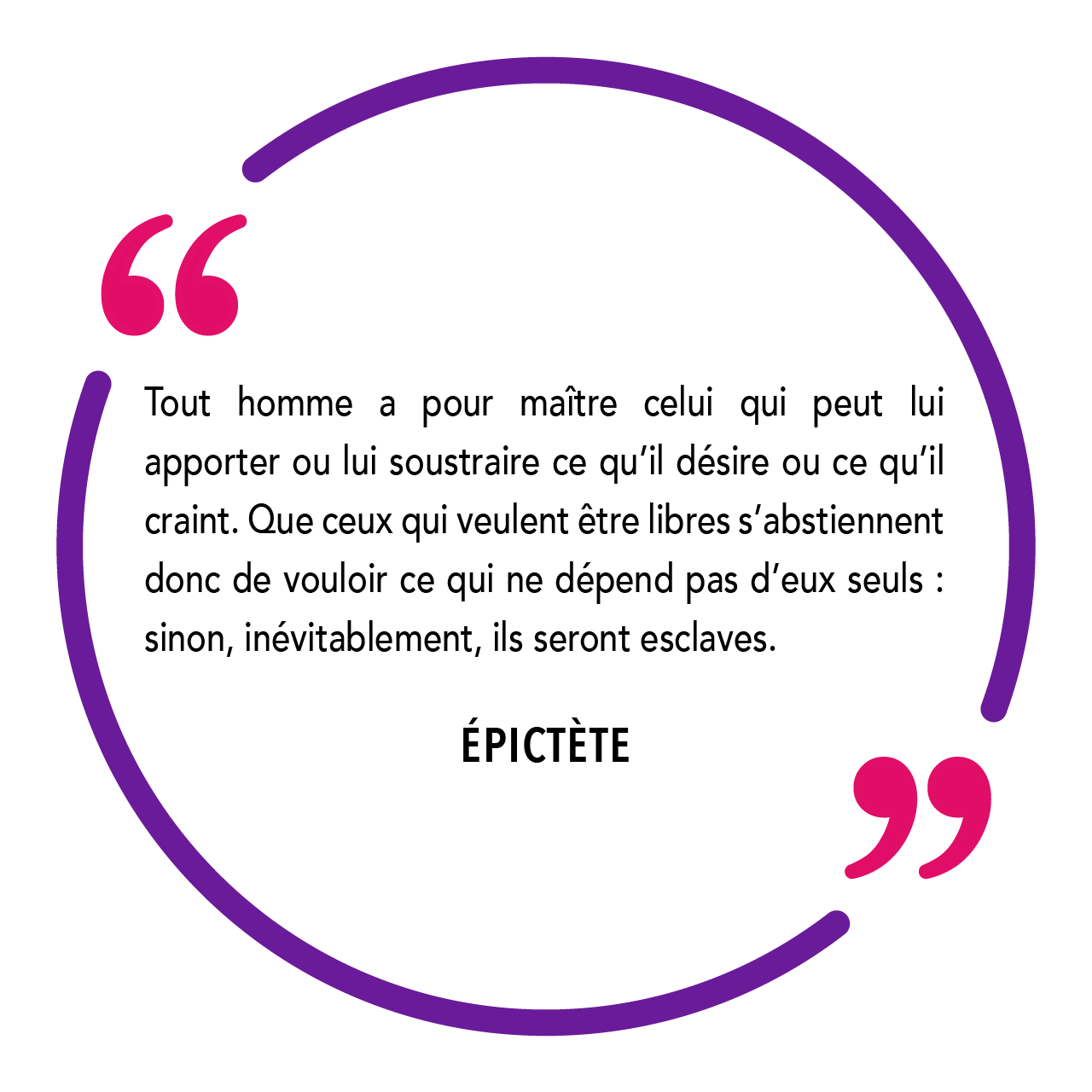 "Tout homme a pour maître celui qui peut lui apporter ou lui soustraire ce qu’il désire ou ce qu’il craint. Que ceux qui veulent être libres s’abstiennent donc de vouloir ce qui ne dépend pas d’eux seuls : sinon, inévitablement, ils seront esclaves." Épictète