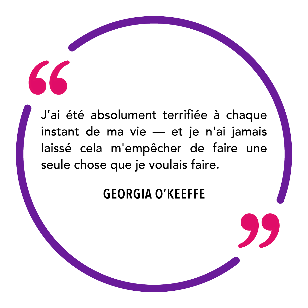 "J’ai été absolument terrifiée à chaque instant de ma vie — et je n'ai jamais laissé cela m'empêcher de faire une seule chose que je voulais faire." Georgia O'Keeffe